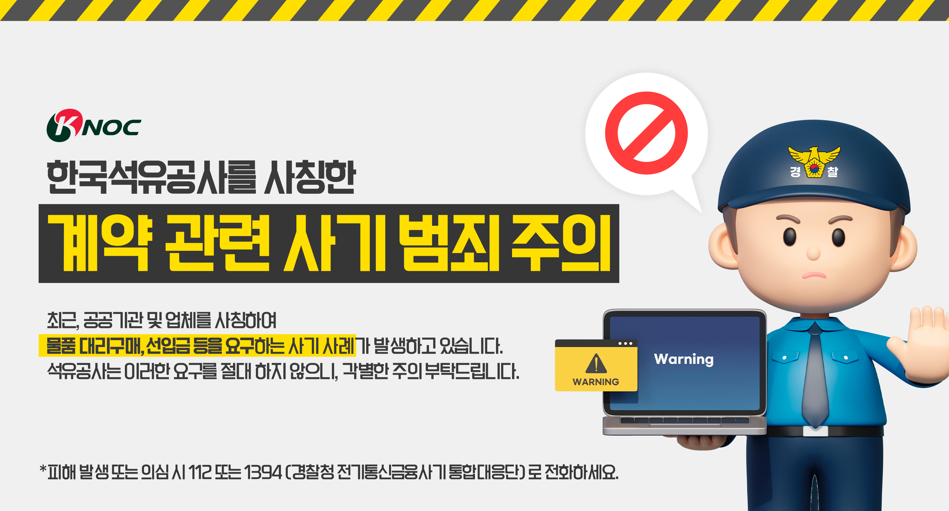 한국석유공사를 사칭한 계약 관련 사기 범죄 주의
최근 공공기관 및 업체를 사칭하여 물품 대리구매, 선입금 등을 요구하는 사기 사례가 발생하고 있습니다.
석유공사는 이러한 요구를 절대 하지 않으니, 각별한 주의 부탁드립니다.

*피해발생 또는 의심 시 112 또는 1394 (경찰청 전기통신 금융사기 통합 대응단))로 전화하세요.
